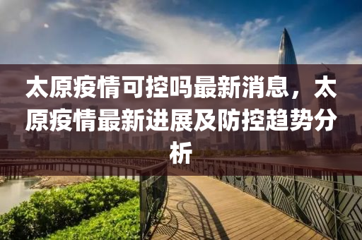 安徽太原疫情防控动态，安徽疫情情况与太原最新动态
